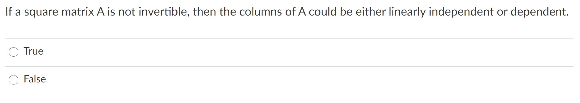 If a square matrix A is not invertible, then the columns of A could be either linearly independent or dependent.
True
False
