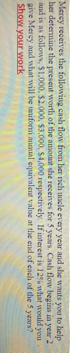 Mercy receives the following cash flow from her rich uncle every year and she wants you to help
her determine the present worth of the amount she receives for 5 years. Cash flow begins in year 2
and is as follows, $1.000, $2,000. $3.000, $4,000 respectively. Ifinterest is 12% what would you
give Mercy and what will be uniform annual equivalent value at the end of each of the 5 years?
Show your work

