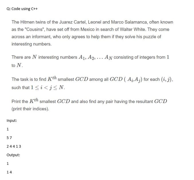 Q: Code using C++
The Hitmen twins of the Juarez Cartel, Leonel and Marco Salamanca, often known
as the "Cousins", have set off from Mexico in search of Walter White. They come
across an informant, who only agrees to help them if they solve his puzzle of
interesting numbers.
There are N interesting numbers A1, A2, ... AN consisting of integers from 1
to N.
The task is to find Kth smallest GCD among all GCD ( Aj,A;) for each (i, j),
such that 1<i < j < N.
Print the Kth smallest GCD and also find any pair having the resultant GCD
(print their indices).
Input:
1.
57
24413
Output:
1.
14
