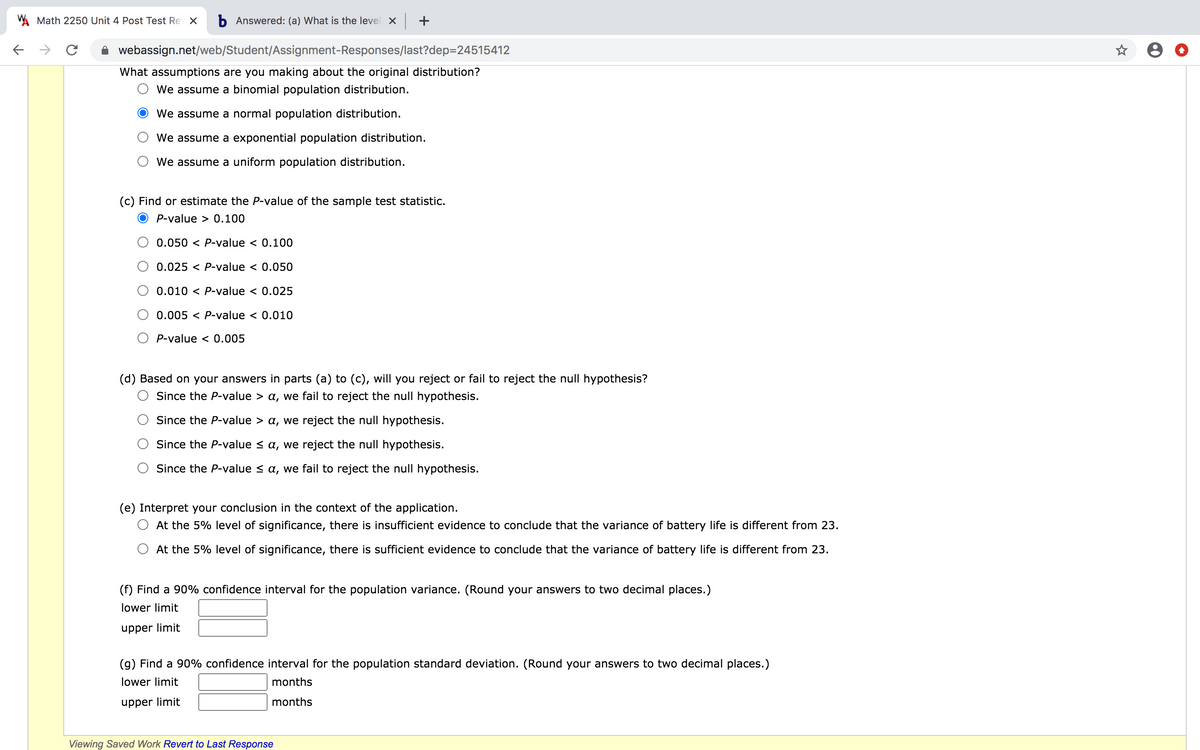 W Math 2250 Unit 4 Post Test Re X
b Answered: (a) What is the level X +
webassign.net/web/Student/Assignment-Responses/last?dep=24515412
What assumptions are you making about the original distribution?
We assume a binomial population distribution.
We assume a normal population distribution.
We assume a exponential population distribution.
We assume a uniform population distribution.
(c) Find or estimate the P-value of the sample test statistic.
P-value > 0.100
0.050 < P-value < 0.100
0.025 < P-value < 0.050
0.010 < P-value < 0.025
0.005 < P-value < 0.010
P-value < 0.005
(d) Based on your answers in parts (a) to (c), will you reject or fail to reject the null hypothesis?
Since the P-value > a, we fail to reject the null hypothesis.
Since the P-value > a, we reject the null hypothesis.
Since the P-value < a, we reject the null hypothesis.
Since the P-value < a, we fail to reject the null hypothesis.
(e) Interpret your conclusion in the context of the application.
At the 5% level of significance, there is insufficient evidence to conclude that the variance of battery life is different from 23.
At the 5% level of significance, there is sufficient evidence to conclude that the variance of battery life is different from 23.
(f) Find a 90% confidence interval for the population variance. (Round your answers to two decimal places.)
lower limit
upper limit
(g) Find a 90% confidence interval for the population standard deviation. (Round your answers to two decimal places.)
lower limit
months
upper limit
months
Viewing Saved Work Revert to Last Response
