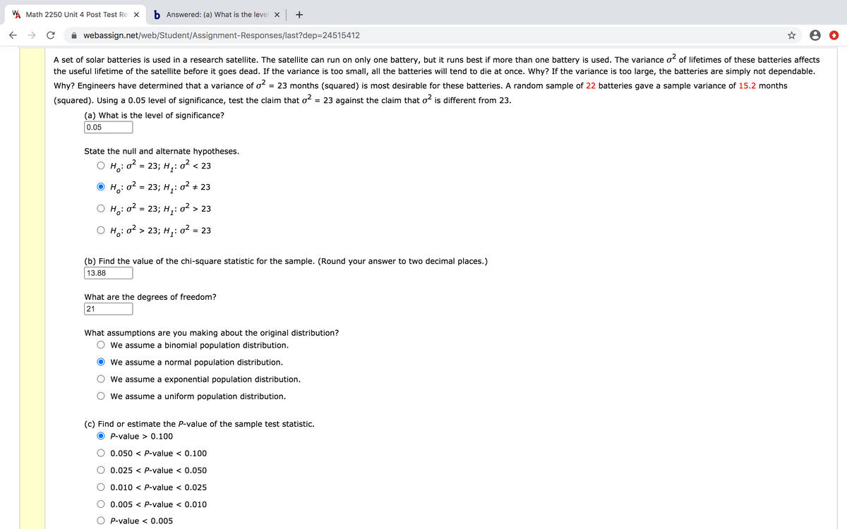 W Math 2250 Unit 4 Post Test Re X
b Answered: (a) What is the level X +
->
webassign.net/web/Student/Assignment-Responses/last?dep=24515412
A set of solar batteries is used in a research satellite. The satellite can run on only one battery, but it runs best if more than one battery is used. The variance oʻ of lifetimes of these batteries affects
the useful lifetime of the satellite before it goes dead. If the variance is too small, all the batteries will tend to die at once. Why? If the variance is too large, the batteries are simply not dependable.
Why? Engineers have determined that a variance of o2
= 23 months (squared) is most desirable for these batteries. A random sample of 22 batteries gave a sample variance of 15.2 months
(squared). Using a 0.05 level of significance, test the claim that o?
= 23 against the claim that oʻ is different from 23.
(a) What is the level of significance?
0.05
State the null and alternate hypotheses.
Ho: o?
23; H;:
o2 < 23
Ho: o?
23; H1:
o2
+ 23
Ho:o?
23; H,: o² > 23
=
H: o2 > 23; H,: o2
= 23
(b) Find the value of the chi-square statistic for the sample. (Round your answer to two decimal places.)
13.88
What are the degrees of freedom?
21
What assumptions are you making about the original distribution?
We assume a binomial population distribution.
We assume a normal population distribution.
We assume a exponential population distribution.
We assume a uniform population distribution.
(c) Find or estimate the P-value of the sample test statistic.
P-value > 0.100
0.050 < P-value < 0.100
0.025 < P-value < 0.050
0.010 < P-value < 0.025
0.005 < P-value < 0.010
O P-value < 0.005
