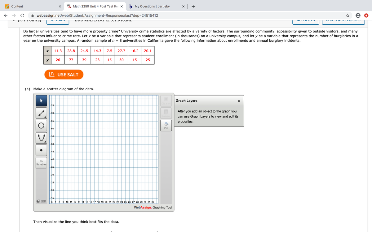 Content
A Math 2250 Unit 4 Post Test Re X
b My Questions | bartleby
x +
webassign.net/web/Student/Assignment-Responses/last?dep=24515412
TVILI OTL
Do larger universities tend to have more property crime? University crime statistics are affected by a variety of factors. The surrounding community, accessibility given to outside visitors, and many
other factors influence crime rate. Let x be a variable that represents student enrollment (in thousands) on a university campus, and let y be a variable that represents the number of burglaries in a
year on the university campus. A random sample of n = 8 universities in California gave the following information about enrollments and annual burglary incidents.
X
11.3
28.8
24.5
14.3
7.5
27.7
16.2
20.1
y
26
77
39
23
15
30
15
25
n USE SALT
(a) Make a scatter diagram of the data.
Graph Layers
«
Clear All
75
After you add an object to the graph you
70
elete
can use Graph Layers to view and edit its
65
properties.
60
Fill
55
50
45
40
No
Solution
35
30
25
20
15
Help
6 7 8 9 10 11 12 13 14 15 16 17 18 19 20 21 22 23 24 25 26 27 28 29 30 31 32
WebAssign. Graphing Tool
Then visualize the line you think best fits the data.
