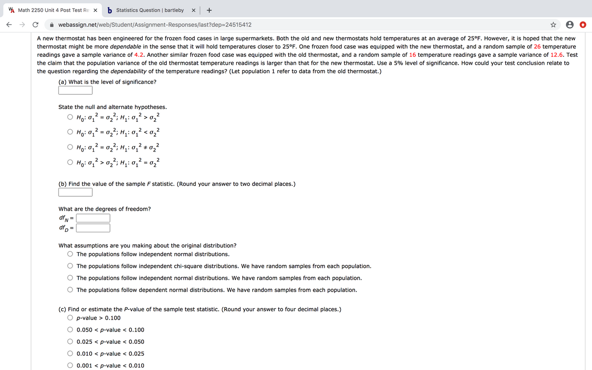 W Math 2250 Unit 4 Post Test Re X
b Statistics Question | bartleby
->
webassign.net/web/Student/Assignment-Responses/last?dep=24515412
A new thermostat has been engineered for the frozen food cases in large supermarkets. Both the old and new thermostats hold temperatures at an average of 25°F. However, it is hoped that the new
thermostat might be more dependable in the sense that it will hold temperatures closer to 25°F. One frozen food case was equipped with the new thermostat, and a random sample of 26 temperature
readings gave a sample variance of 4.2. Another similar frozen food case was equipped with the old thermostat, and a random sample of 16 temperature readings gave a sample variance of 12.6. Test
the claim that the population variance of the old thermostat temperature readings is larger than that for the new thermostat. Use a 5% level of significance. How could your test conclusion relate to
the question regarding the dependability of the temperature readings? (Let population 1 refer to data from the old thermostat.)
(a) What is the level of significance?
State the null and alternate hypotheses.
O Ho: 01
- 02`; H,: 0.
2
2
> 02
%D
Ho: 0,2 = 0,2; H,: 0,? < 0,²
%3D
2
2
Ho:0, = 02'; H: 0,² + 02²
O Hoi O;?> 0;²; H;: 0,² = 0,?
2
2
Ho: 0; > 0,; H,: 01
(b) Find the value of the sample F statistic. (Round your answer to two decimal places.)
What are the degrees of freedom?
df,
df, =
What assumptions are you making about the original distribution?
The populations follow independent normal distributions.
The populations follow independent chi-square distributions. We have random samples from each population.
The populations follow independent normal distributions. We have random samples from each population.
The populations follow dependent normal distributions. We have random samples from each population.
(c) Find or estimate the P-value of the sample test statistic. (Round your answer to four decimal places.)
p-value > 0.100
0.050 < p-value < 0.100
0.025 < p-value < 0.050
0.010 < p-value < 0.025
0.001 < p-value < 0.010
