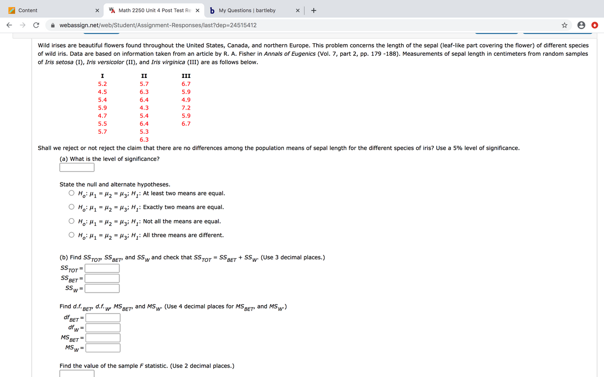 Content
A Math 2250 Unit 4 Post Test Re X
b My Questions | bartleby
x +
webassign.net/web/Student/Assignment-Responses/last?dep=24515412
Wild irises are beautiful flowers found throughout the United States, Canada, and northern Europe. This problem concerns the length of the sepal (leaf-like part covering the flower) of different species
of wild iris. Data are based on information taken from an article by R. A. Fisher in Annals of Eugenics (Vol. 7, part 2, pp. 179 -188). Measurements of sepal length in centimeters from random samples
of Iris setosa (I), Iris versicolor (II), and Iris virginica (III) are as follows below.
I
II
III
5.2
5.7
6.7
4.5
6.3
5.9
5.4
6.4
4.9
5.9
4.3
7.2
4.7
5.4
5.9
5.5
6.4
6.7
5.7
5.3
6.3
Shall we reject or not reject the claim that there are no differences among the population means of sepal length for the different species of iris? Use a 5% level of significance.
(a) What is the level of significance?
State the null and alternate hypotheses.
Hoi H1 = H2=Hz; H;:
: At least two means are equal.
Ho: H1 = H2 = l3; H;: Exactly two means are equal.
Ho: H1 = H2 = l3; H;: Not all the means are equal.
Ho: H1 = H2 = µ3; H,: All three means are different.
(b) Find SSTOT SS BET' and SS
and check that SSTOT
= SS
BET
+ SSw. (Use 3 decimal places.)
M,
SS TOT
SS
BET
S,
%3D
Find d.f. BET
d.f. w'
MS,
BET, and MS,w: (Use 4 decimal places for MS
ВЕT
and MS w:)
df.
ВЕТ
df,
W
MS
ВЕТ
%D
MS
Find the value of the sample F statistic. (Use 2 decimal places.)
