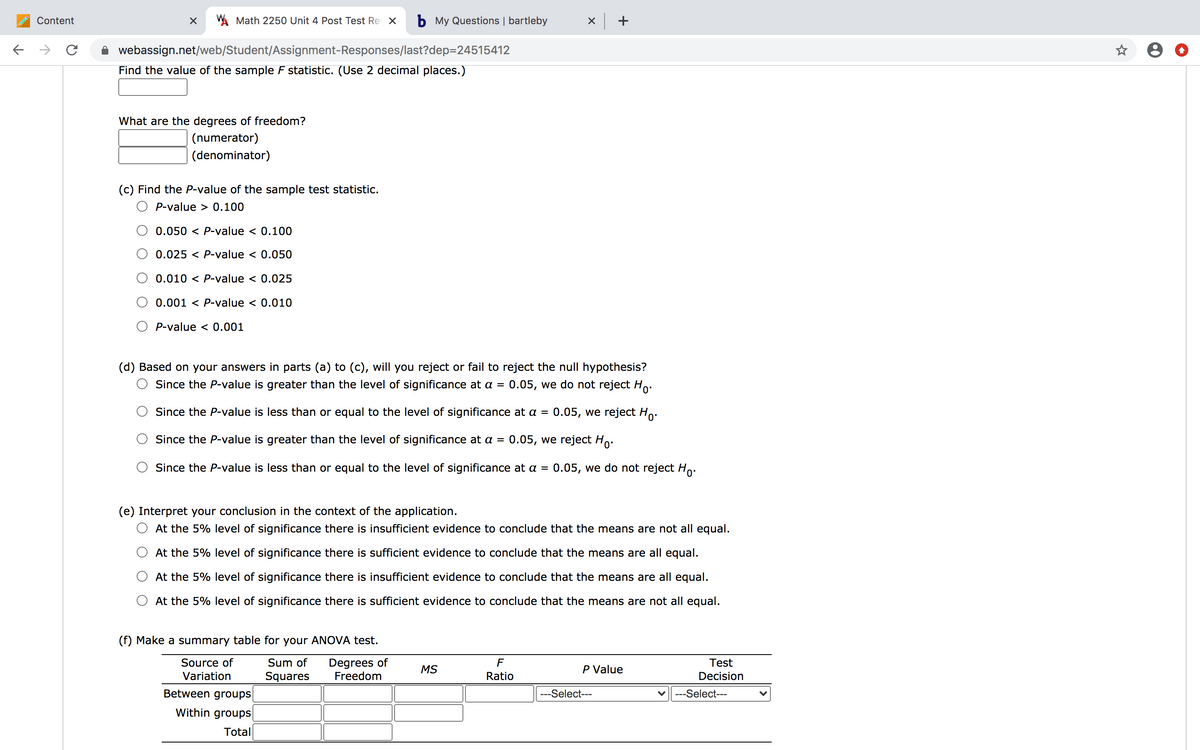 Content
W Math 2250 Unit 4 Post Test Re X
b My Questions | bartleby
x +
->
webassign.net/web/Student/Assignment-Responses/last?dep=24515412
Find the value of the sample F statistic. (Use 2 decimal places.)
What are the degrees of freedom?
(numerator)
(denominator)
(c) Find the P-value of the sample test statistic.
P-value > 0.100
0.050 < P-value < 0.100
0.025 < P-value < 0.050
0.010 < P-value < 0.025
0.001 < P-value < 0.010
P-value < 0.001
(d) Based on your answers in parts (a) to (c), will you reject or fail to reject the null hypothesis?
0.05, we do not reject Ho:
Since the P-value is greater than the level of significance at a =
Since the P-value is less than or equal to the level of significance at a =
0.05, we reject Ho.
Since the P-value is greater than the level of significance at a =
0.05, we reject Ho.
Since the P-value is less than or equal to the level of significance at a =
0.05, we do not reject Ho:
(e) Interpret your conclusion in the context of the application.
O At the 5% level of significance there is insufficient evidence to conclude that the means are not all equal.
At the 5% level of significance there is sufficient evidence to conclude that the means are all equal.
At the 5% level of significance there is insufficient evidence to conclude that the means are all equal.
At the 5% level of significance there is sufficient evidence to conclude that the means are not all equal.
(f) Make a summary table for your ANOVA test.
Degrees of
Freedom
Source of
Sum of
F
Test
MS
P Value
Variation
Squares
Ratio
Decision
Between groups
---Select---
---Select---
Within groups
Total
