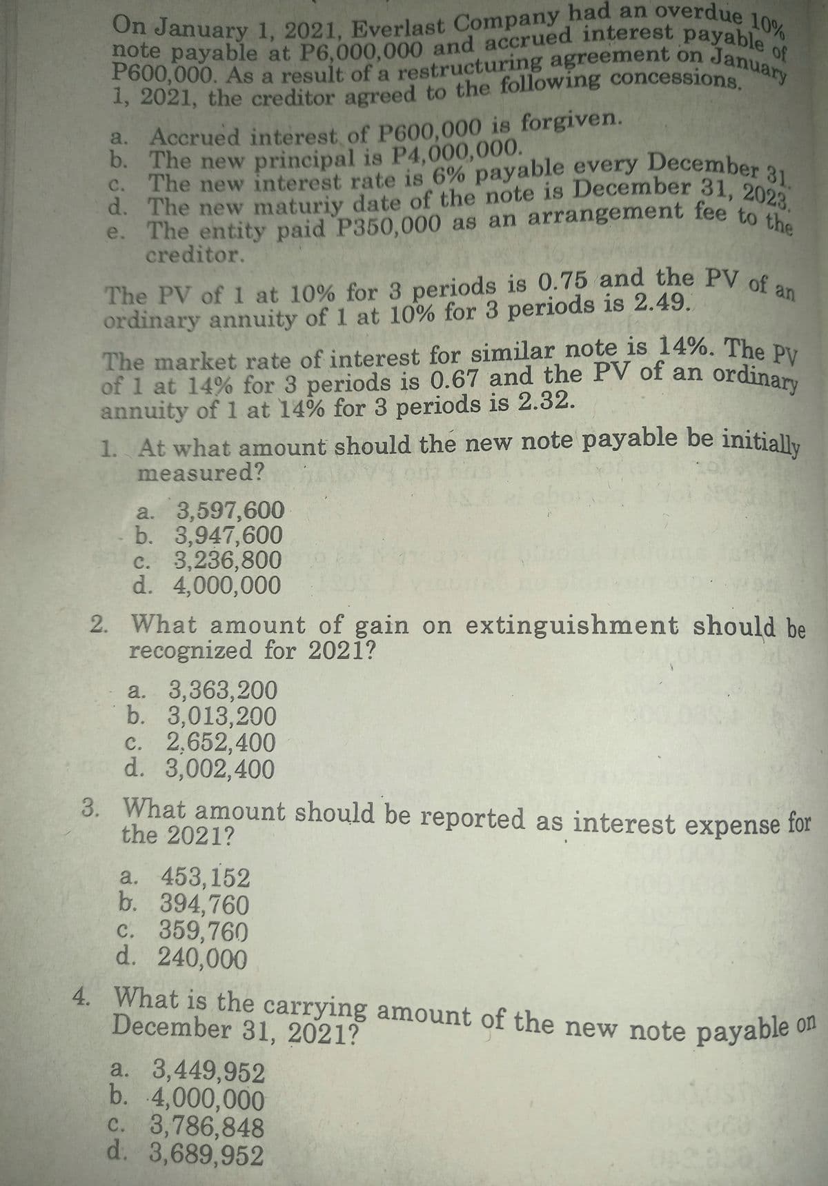 The PV of 1 at 10% for 3 periods is 0.75 and the PV of an
of 1 at 14% for 3 periods is 0.67 and the PV of an ordinary
P600,000. As a result of a restructuring agreement on.
note payable at P6,000,000 and accrued interest payable
d. The new maturiy date of the note is December 31, 2023.
c. The new interest rate is 6% payable every December 31.
e. The entity paid P350,000 as an arrangement fee to the
The market rate of interest for similar note is 14%. The PV
On January 1, 2021, Everlast Company had an overdue 10%
10%
of
January
a
a. Accrued interest of P600.000 is forgiven.
b. The new principal is P4,000,000.
C. The new interest rate is 6% payable every December 2,
e. The entity paid P350,000 as an arrangement fee to
creditor.
The PV of 1 at 10% for 3 periods is 0.75 and the PV of.
ordinary annuity of 1 at 10% for 3 periods is 2.49.
The market rate of interest for similar note is 14%. The Du
of 1 at 14% for 3 periods is 0.67 and the PV of an
annuity of 1 at 14% for 3 periods is 2.32.
1. At what amount should the new note payable be initially
measured?
a. 3,597,600
b. 3,947,600
c. 3,236,800
d. 4,000,000
2. What amount of gain on extinguishment should be
recognized for 2021?
a. 3,363,200
b. 3,013,200
c. 2,652,400
d. 3,002,400
3. What amount should be reported as interest expense
the 2021?
for
a. 453,152
b. 394,760
c. 359,760
d. 240,000
4. What is the carrying amount of the new note payable o
December 31, 2021?
a. 3,449,952
b. 4,000,000
c. 3,786,848
d. 3,689,952
