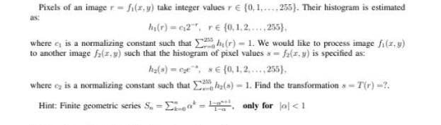 Pixels of an image r- fi(x,y) take integer vałues r € (0,1,. 255}). Their histogram is estimated
as:
h(r) 2", re(0,1,2.,255),
where e is a normalizing constant such that , h (r) - 1. We would like to process image fi(r,y)
to another image fa(z.g) such that the histogram of pixel values s = fa(z. y) is specified as:
ha(s) = ce, sE{0, 1, 2,.,255).
where ez is a normalizing constant such that (s)
- 1. Find the transformation s- T(r) -2.
Hint: Finite geometric series S, =Eat =
- only for lal<1
