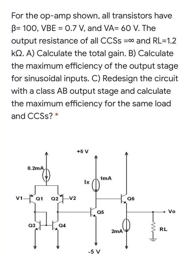 For the op-amp shown, all transistors have
B= 100, VBE = 0.7 V, and VA= 60 V. The
%3D
output resistance of all CCSS =0 and RL=1.2
kQ. A) Calculate the total gain. B) Calculate
the maximum efficiency of the output stage
for sinusoidal inputs. C) Redesign the circuit
with a class AB output stage and calculate
the maximum efficiency for the same load
and CCSS? *
+5 V
0. 2mA
1mA
Ix
V1a1 a2 v2
Q6
05
Vo
Q3
2mA
RL
-5 V
