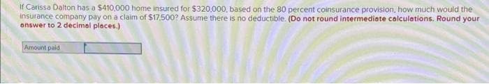 If Carissa Dalton has a $410,000 home insured for $320,000, based on the 80 percent coinsurance provision, how much would the
Insurance company pay on a claim of $17,500? Assume there is no deductible. (Do not round intermediate calculations. Round your
answer to 2 decimal places.)
Amount paid