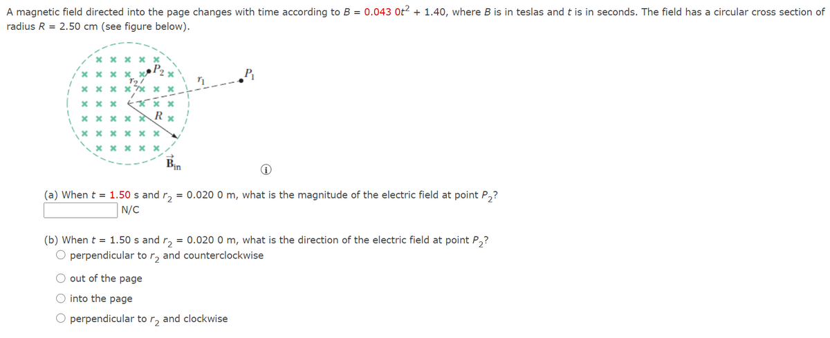 A magnetic field directed into the page changes with time according to B = 0.043 Ot2 + 1.40, where B is in teslas and t is in seconds. The field has a circular cross section of
radius R = 2.50 cm (see figure below).
X x x x ×
X x x x x
x x x x7* x x
x x x x R x
x x x x × ×
x x x x × /
Bn
(a) When t = 1.50 s and r, = 0.020 0 m, what is the magnitude of the electric field at point P,?
N/C
(b) When t = 1.50 s and
= 0.020 0 m, what is the direction of the electric field at point P,?
perpendicular to
and counterclockwise
O out of the page
O into the page
perpendicular to
and clockwise
