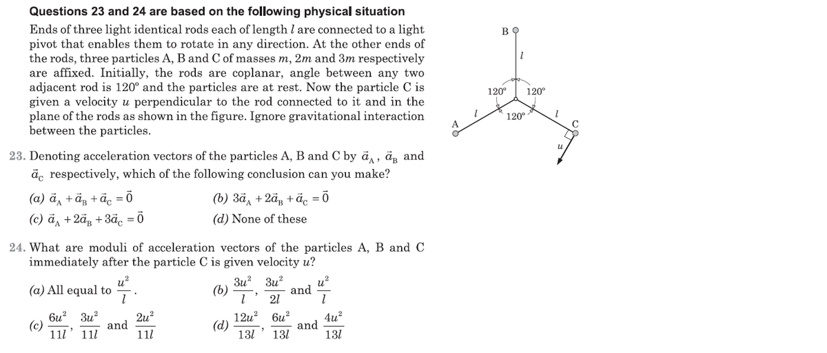 Questions 23 and 24 are based on the following physical situation
Ends of three light identical rods each of length l are connected to a light
pivot that enables them to rotate in any direction. At the other ends of
the rods, three particles A, B and C of masses m, 2m and 3m respectively
are affixed. Initially, the rods are coplanar, angle between any two
adjacent rod is 120° and the particles are at rest. Now the particle C is
given a velocity u perpendicular to the rod connected to it and in the
plane of the rods as shown in the figure. Ignore gravitational interaction
between the particles.
120°
120°
120°
23. Denoting acceleration vectors of the particles A, B and C by ā, ä, and
āc respectively, which of the following conclusion can you make?
(а) ӑд + ӑз + ӑ, -ӧ
(c) ā, +2ãg +3ãc = Ō
(b) 3ã, +2ã, + äc = 0
(d) None of these
24. What are moduli of acceleration vectors of the particles A, B and C
immediately after the particle C is given velocity u?
,2
(a) All equal to
3u? 3u?
and
21
u?
(b)
би? Зи?
2u?
and
11l
12u? 6и?
and
131
4u?
(c)
11l' 111
(d)
131
131
