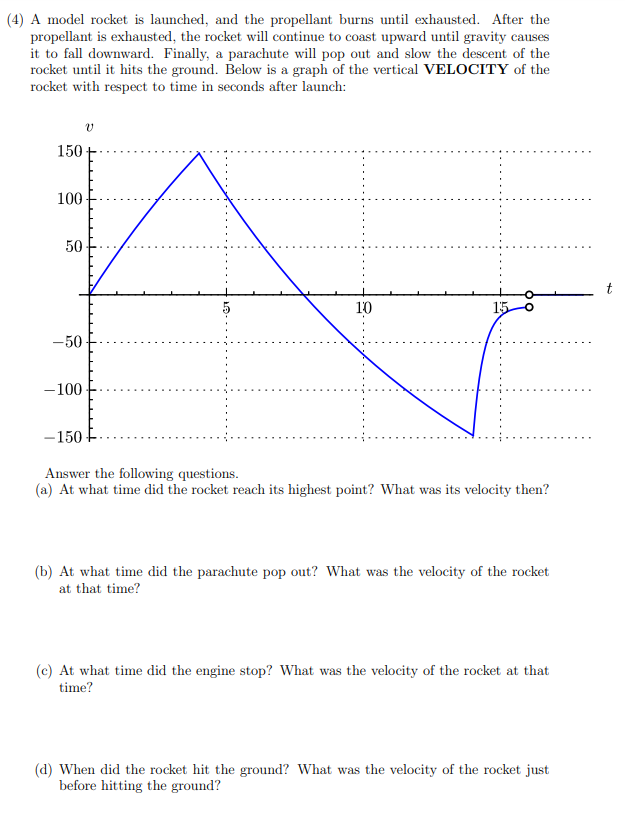 (4) A model rocket is launched, and the propellant burns until exhausted. After the
propellant is exhausted, the rocket will continue to coast upward until gravity causes
it to fall downward. Finally, a parachute will pop out and slow the descent of the
rocket until it hits the ground. Below is a graph of the vertical VELOCITY of the
rocket with respect to time in seconds after launch:
150
100
50
10
15
-50
-100
-150
Answer the following questions.
(a) At what time did the rocket reach its highest point? What was its velocity then?
(b) At what time did the parachute pop out? What was the velocity of the rocket
at that time?
(c) At what time did the engine stop? What was the velocity of the rocket at that
time?
(d) When did the rocket hit the ground? What was the velocity of the rocket just
before hitting the ground?
