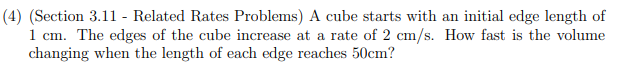 (4) (Section 3.11 - Related Rates Problems) A cube starts with an initial edge length of
1 cm. The edges of the cube increase at a rate of 2 cm/s. How fast is the volume
changing when the length of each edge reaches 50cm?
