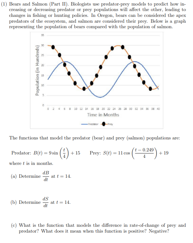 The functions that model the predator (bear) and prey (salmon) populations are:
Predator: B(t) = 9 sin (-)
+ 15
Prey: S(t) = 11 cos |
- 0.249)
+ 19
where t is in months.
dB
(a) Determine
at t = 14.
dt
dS
at t = 14.
dt
(b) Determine
(c) What is the function that models the difference in rate-of-change of prey and
predator? What does it mean when this function is positive? Negative?
