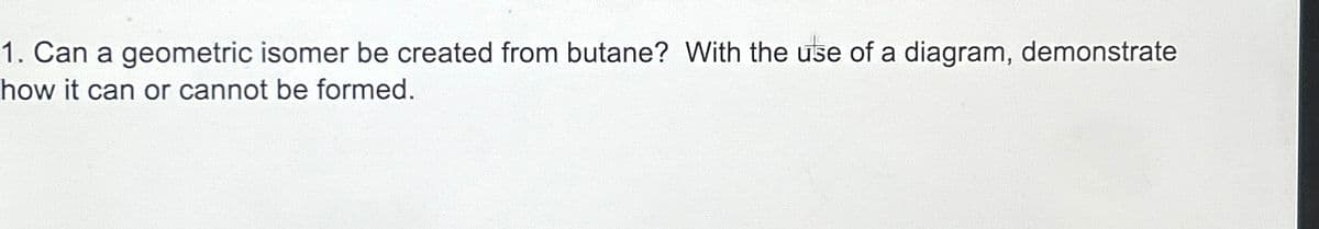 1. Can a geometric isomer be created from butane? With the use of a diagram, demonstrate
how it can or cannot be formed.