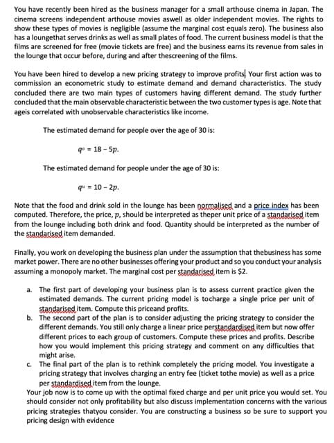 You have recently been hired as the business manager for a small arthouse cinema in Japan. The
cinema screens independent arthouse movies aswell as older independent movies. The rights to
show these types of movies is negligible (assume the marginal cost equals zero). The business also
has a loungethat serves drinks as well as small plates of food. The current business model is that the
films are screened for free (movie tickets are free) and the business earns its revenue from sales in
the lounge that occur before, during and after thescreening of the films.
You have been hired to develop a new pricing strategy to improve profits Your first action was to
commission an econometric study to estimate demand and demand characteristics. The study
concluded there are two main types of customers having different demand. The study further
concluded that the main observable characteristic between the two customer types is age. Note that
ageis correlated with unobservable characteristics like income.
The estimated demand for people over the age of 30 is:
q° = 18 - 5p.
The estimated demand for people under the age of 30 is:
qu = 10-2p.
Note that the food and drink sold in the lounge has been normalised and a price index has been
computed. Therefore, the price, p, should be interpreted as theper unit price of a standarised item
from the lounge including both drink and food. Quantity should be interpreted as the number of
the standarised item demanded.
Finally, you work on developing the business plan under the assumption that thebusiness has some
market power. There are no other businesses offering your product and so you conduct your analysis
assuming a monopoly market. The marginal cost per standarised item is $2.
a. The first part of developing your business plan is to assess current practice given the
estimated demands. The current pricing model is tocharge a single price per unit of
standarised item. Compute this priceand profits.
b. The second part of the plan is to consider adjusting the pricing strategy to consider the
different demands. You still only charge a linear price perstandardised item but now offer
different prices to each group of customers. Compute these prices and profits. Describe
how you would implement this pricing strategy and comment on any difficulties that
might arise.
c. The final part of the plan is to rethink completely the pricing model. You investigate a
pricing strategy that involves charging an entry fee (ticket tothe movie) as well as a price
per standardised item from the lounge.
Your job now is to come up with the optimal fixed charge and per unit price you would set. You
should consider not only profitability but also discuss implementation concerns with the various
pricing strategies that you consider. You are constructing a business so be sure to support you
pricing design with evidence