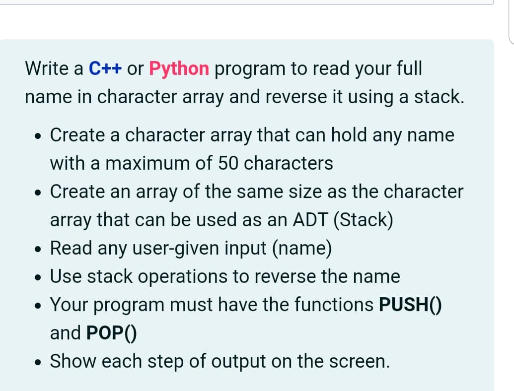 Write a C++ or Python program to read your full
name in character array and reverse it using a stack.
• Create a character array that can hold any name
with a maximum of 50 characters
• Create an array of the same size as the character
array that can be used as an ADT (Stack)
• Read any user-given input (name)
• Use stack operations to reverse the name
Your program must have the functions PUSH()
and POP()
• Show each step of output on the screen.
