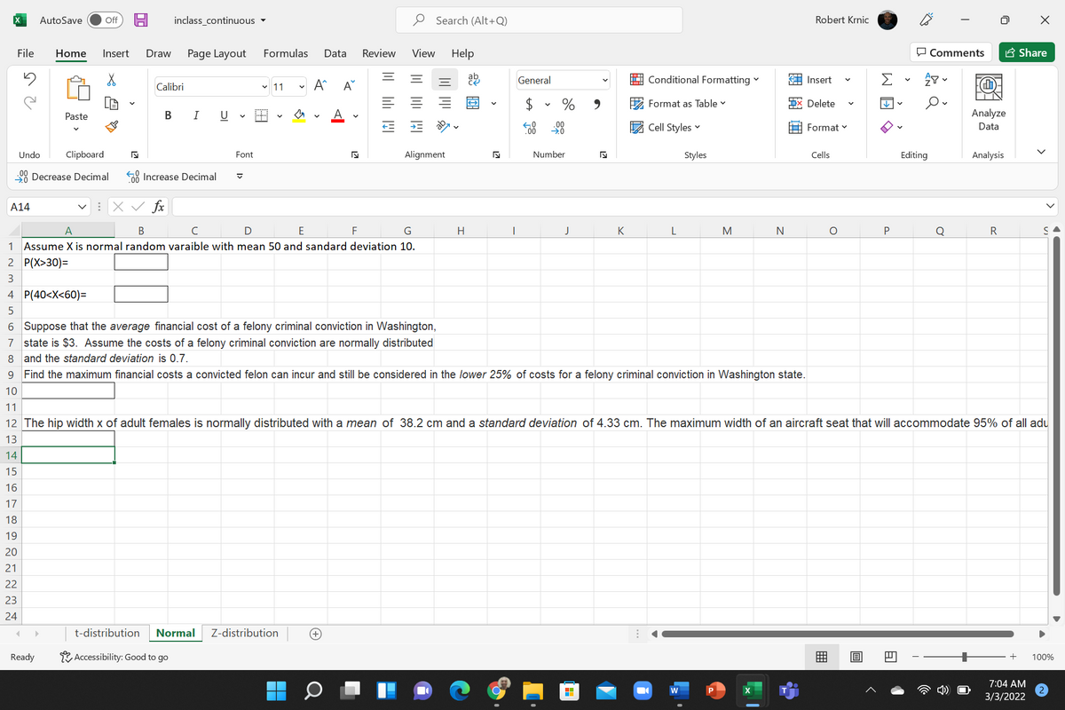 AutoSave
ff
inclass_continuous
Search (Alt+Q)
Robert Krnic
File
Home
Insert
Draw
Page Layout
Formulas
Data
Review
View
Help
O Comments
A Share
v 11
General
A Conditional Formatting
E Insert
Σ
Calibri
$
E Format as Table v
X Delete
Paste
В
U
A
Analyze
E Cell Styles v
Format v
Data
.0
Undo
Clipboard
Font
Alignment
Number
Styles
Cells
Editing
Analysis
28 Decrease Decimal
58 Increase Decimal
A14
:X V fx
A
B
D E F
G
H
J
K
L
M
N
Q
R
1 Assume X is normal random varaible with mean 50 and sandard deviation 10.
2 P(X>30)=
3
4 P(40<X<60)=
6 Suppose that the average financial cost of a felony criminal conviction in Washington,
7 state is $3. Assume the costs of a felony criminal conviction are normally distributed
8 and the standard deviation is 0.7.
9 Find the maximum financial costs a convicted felon can incur and still be considered in the lower 25% of costs for a felony criminal conviction in Washington state.
10
11
12 The hip width x of adult females is normally distributed with a mean of 38.2 cm and a standard deviation of 4.33 cm. The maximum width of an aircraft seat that will accommodate 95% of all adu
13
14
15
16
17
18
19
20
21
22
23
24
t-distribution
Normal
Z-distribution
Ready
Accessibility: Good to go
+
100%
7:04 AM
w
3/3/2022
围
