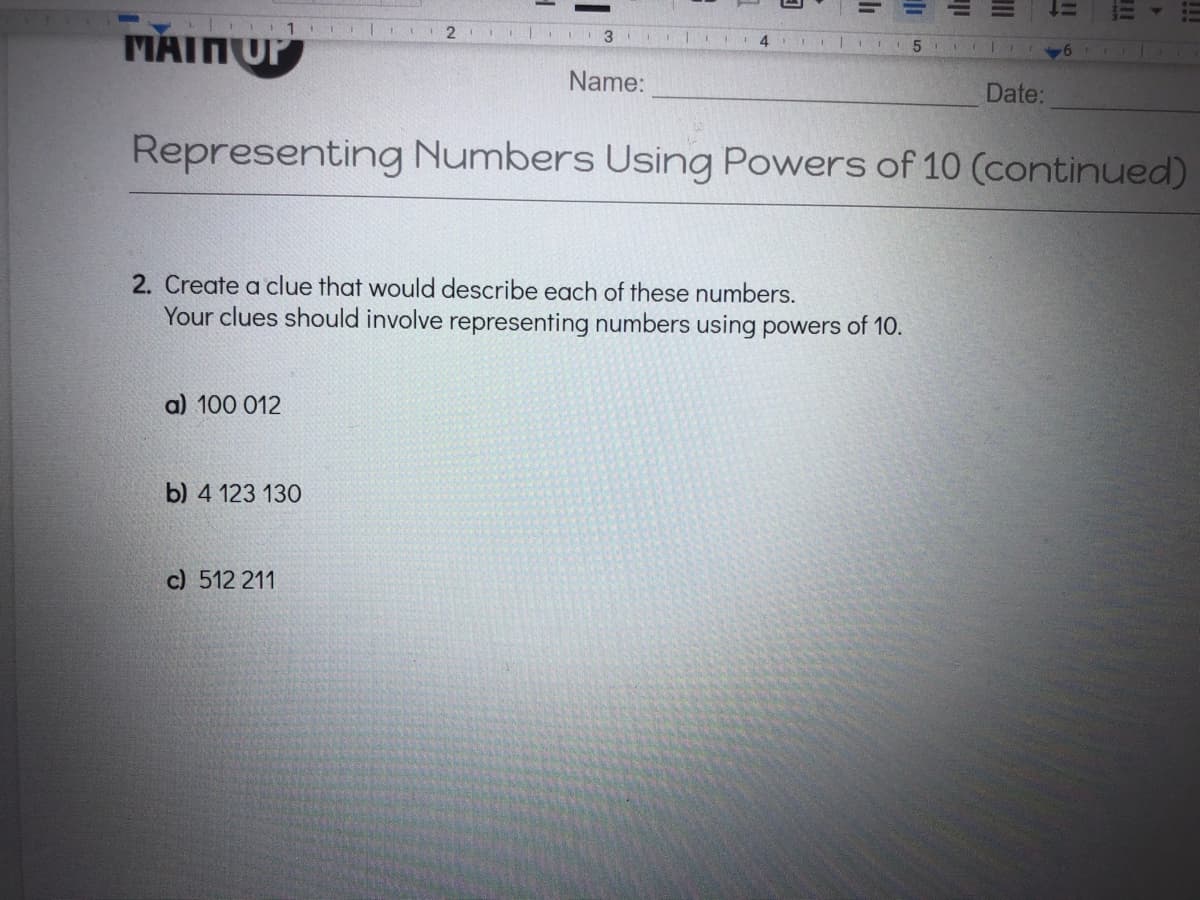 1
Name:
Date:
Representing Numbers Using Powers of 10 (continued)
2. Create a clue that would describe each of these numbers.
Your clues should involve representing numbers using powers of 10.
a) 100 012
b) 4 123 130
c) 512 211
