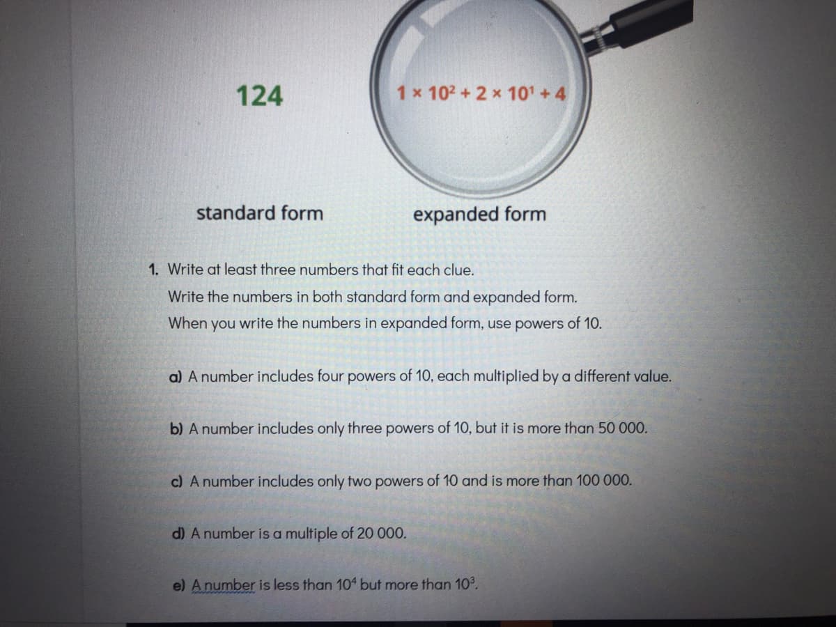 124
1 x 102+2 x 101 +4
standard form
expanded form
1. Write at least three numbers that fit each clue.
Write the numbers in both standard form and expanded form.
When you write the numl
in expanded form, use powers of 10.
a) A number includes four powers of 10, each multiplied by a different value.
b) A number includes only three powers of 10, but it is more than 50 000.
c) A number includes only two powers of 10 and is more than 100 000.
d) A number is a multiple of 20 000.
e) Anumber is less than 104 but more than 10°.
