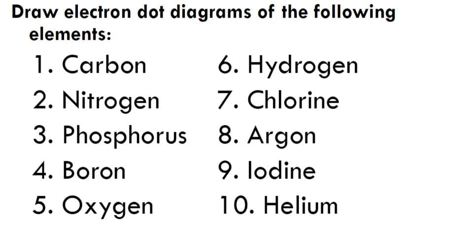 Draw electron dot diagrams of the following
elements:
6. Hydrogen
7. Chlorine
1. Carbon
2. Nitrogen
3. Phosphorus
8. Argon
9. lodine
10. Helium
4. Boron
5. Oxygen
