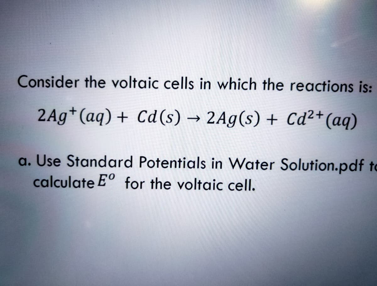 Consider the voltaic cells in which the reactions is:
2Ag*(aq)+ Cd(s) → 2Ag(s) + Cd²+(aq)
a. Use Standard Potentials in Water Solution.pdf to
calculate Eº for the voltaic cell.
