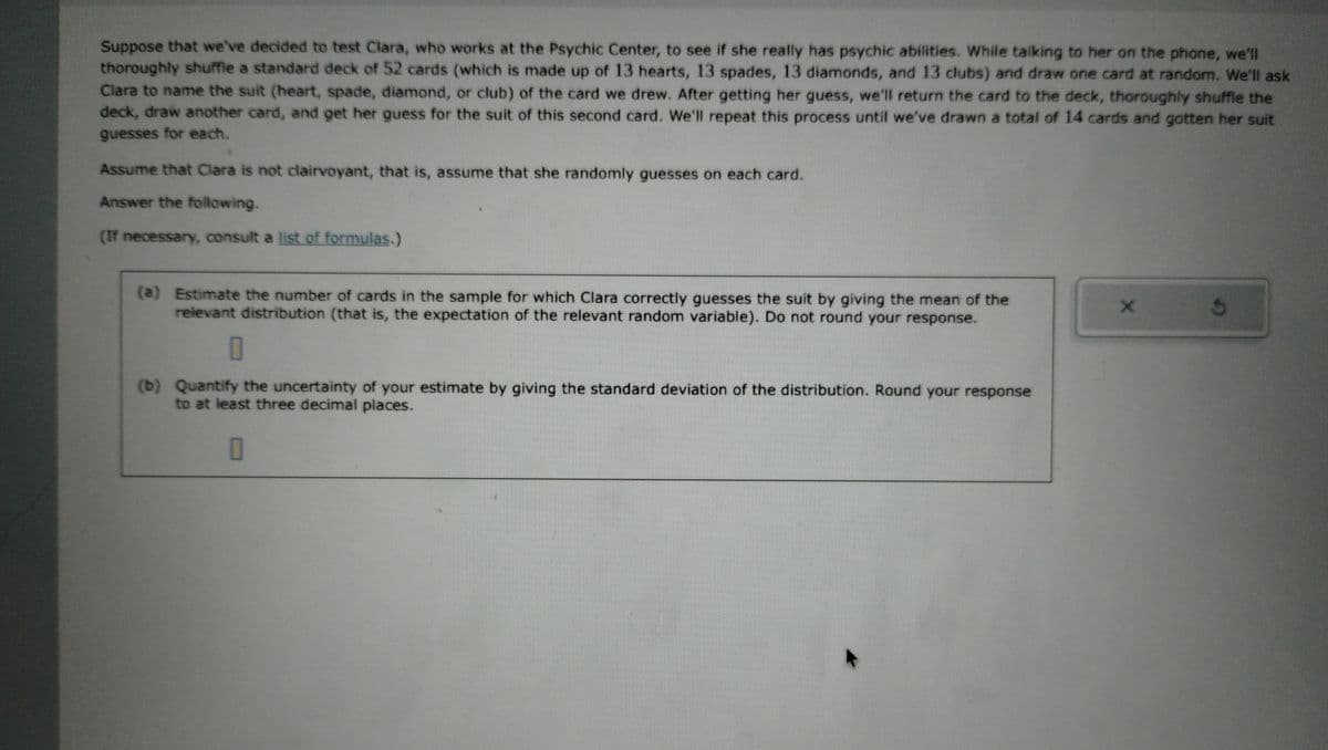 Suppose that we've decided to test Clara, who works at the Psychic Center, to see if she really has psychic abilities. While talking to her on the phone, we'll
thoroughly shuffle a standard deck of 52 cards (which is made up of 13 hearts, 13 spades, 13 diamonds, and 13 clubs) and draw one card at random. We'll ask
Clara to name the suit (heart, spade, diamond, or club) of the card we drew. After getting her guess, we'll return the card to the deck, thoroughly shuffle the
deck, draw another card, and get her guess for the suit of this second card. We'll repeat this process until we've drawn a total of 14 cards and gotten her suit
guesses for each.
Assume that Clara is not clairvoyant, that is, assume that she randomly guesses on each card.
Answer the following.
(If necessary, consult a list of formulas.)
(a) Estimate the number of cards in the sample for which Clara correctly guesses the suit by giving the mean of the
relevant distribution (that is, the expectation of the relevant random variable). Do not round your response.
0
(b) Quantify the uncertainty of your estimate by giving the standard deviation of the distribution. Round your response
to at least three decimal places.
0