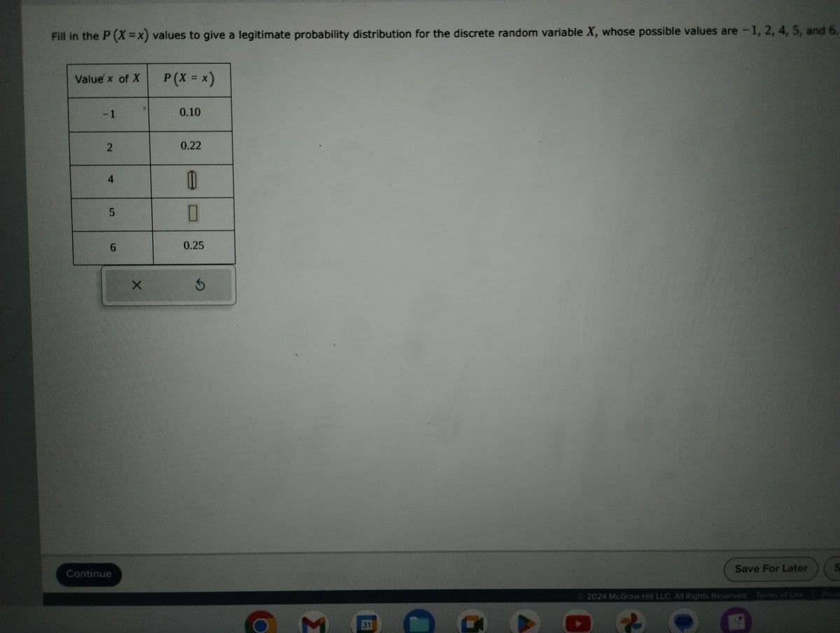 Fill in the P (X=x) values to give a legitimate probability distribution for the discrete random variable X, whose possible values are -1, 2, 4, 5, and 6.
Value x of X
-1
2
4
6
Continue
X
P (X = x)
0.10
0.22
0
П
0.25
G
M 31
G
Ⓒ2024 McGraw Hill LLC. All Rights Reserved. Terms of Use P
Save For Later