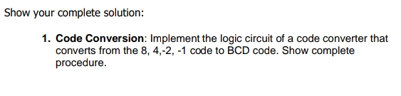 Show your complete solution:
1. Code Conversion: Implement the logic circuit of a code converter that
converts from the 8, 4,-2, -1 code to BCD code. Show complete
procedure.
