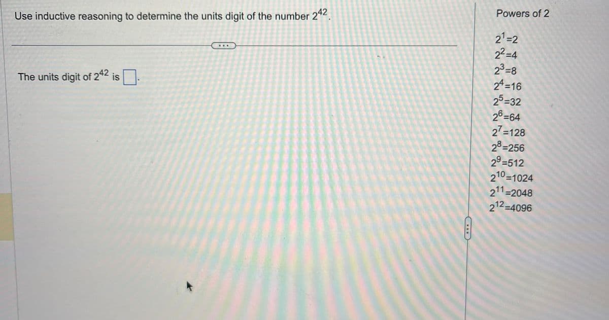 Use inductive reasoning to determine the units digit of the number 242
The units digit of 242 is
Powers of 2
2¹=2
2²-4
23-8
24=16
25-32
26=64
27=128
28=256
29-512
210=1024
211=2048
212-4096