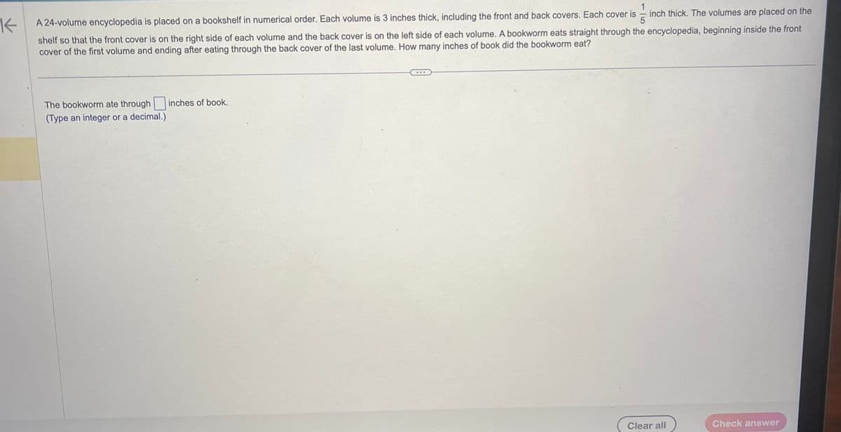 K
15
inch thick. The volumes are placed on the
A 24-volume encyclopedia is placed on a bookshelf in numerical order. Each volume is 3 inches thick, including the front and back covers. Each cover is
shelf so that the front cover is on the right side of each volume and the back cover is on the left side of each volume. A bookworm eats straight through the encyclopedia, beginning inside the front
cover of the first volume and ending after eating through the back cover of the last volume. How many inches of book did the bookworm eat?
The bookworm ate through
(Type an integer or a decimal.)
inches of book.
***
Clear all
Check answer