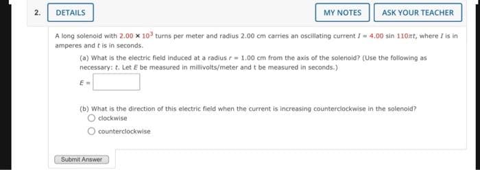 2.
DETAILS
MY NOTES
A long solenoid with 2.00 x 10³ turns per meter and radius 2.00 cm carries an oscillating current I= 4.00 sin 110mt, where I is in
amperes and it is in seconds.
E=
ASK YOUR TEACHER
(a) What is the electric field induced at a radius r= 1.00 cm from the axis of the solenoid? (Use the following as
necessary: t. Let E be measured in millivolts/meter and t be measured in seconds.)
Submit Answer
(b) What is the direction of this electric field when the current is increasing counterclockwise in the solenoid?
O clockwise
O counterclockwise