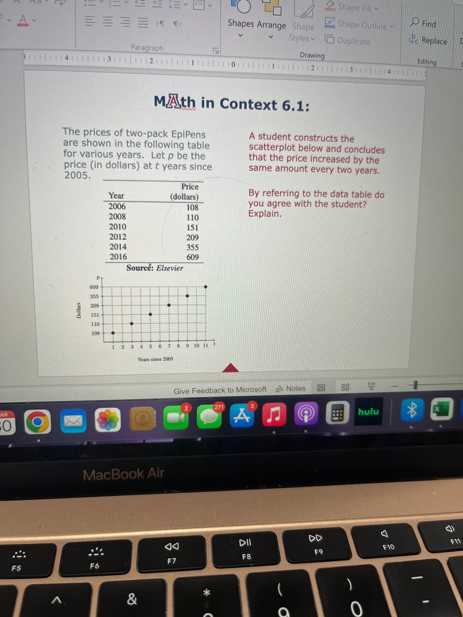 Р.А.
AR
SO
F5
= = = =
Dollars
P.
S
511111141111113111|1|2|||||1|0|1|2|3|4
The prices of two-pack EpiPens
are shown in the following table
for various years. Let p be the
price (in dollars) at t years since
2005.
609
355
209
151
110
108.
Year
2006
2008
2010
2012
2014
2016
F6
Paragraph
●
•
1 2 3
13-
Source: Elsevier
•
&
MAth in Context 6.1:
MacBook Air
Price
(dollars)
4 5 6 7 8
Years since 2005
A
108
110
151
209
F7
355
609
•
9 10 11 t
Shapes Arrange Shape
Styles
V
*
Give Feedback to Microsoft Notes
271
A student constructs the
scatterplot below and concludes
that the price increased by the
same amount every two years.
By referring to the data table do
you agree with the student?
Explain.
3
Drawing
A
DII
F8
Shape Fill
L Shape Outline
Duplicate
(
19
DD
F9
모
hulu
)
0
V
F10
O Find
Replace
Editing
1
X
(4)
F11
C
C