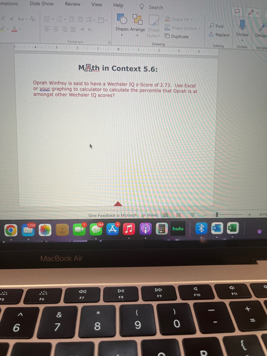 mations Slide Show
A A Aa A
DAV
::
F5
A
6
1.259
Review
EEEEE
51114113111111211111
F6
¶ ¶<
Paragraph
&
7
MacBook Air
View Help
F7
284
MAth in Context 5.6:
Oprah Winfrey is said to have a Wechsler IQ z-Score of 2.73. Use Excel
or your graphing to calculator to calculate the percentile that Oprah is at
amongst other Wechsler IQ scores?
* 8
Shapes Arrange Shape
Styles
0
8
1
Search
Give Feedback to Microsoft Notes 19
DII
F8
9
L
Drawing
2
F9
Shape Fill
Shape Outline
Duplicate
3111|11|41|Trin
hulu
0
9
F10
D
Find
Replace
Editing
1
(1
L
Dictate
F11
Dictate
1.
+
{
Design
+ 61%
Designe
=