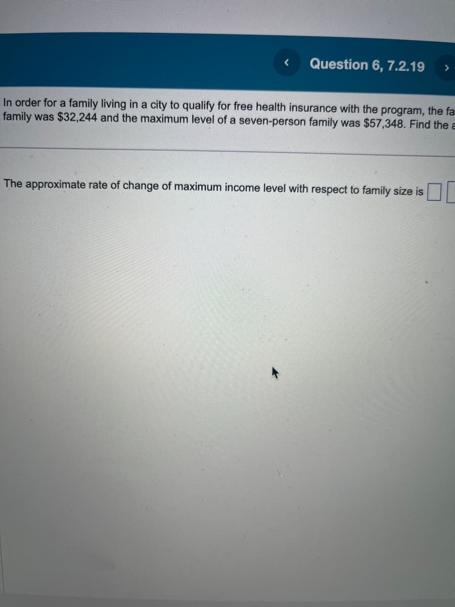 <
Question 6, 7.2.19
In order for a family living in a city to qualify for free health insurance with the program, the fa
family was $32,244 and the maximum level of a seven-person family was $57,348. Find the a
The approximate rate of change of maximum income level with respect to family size is