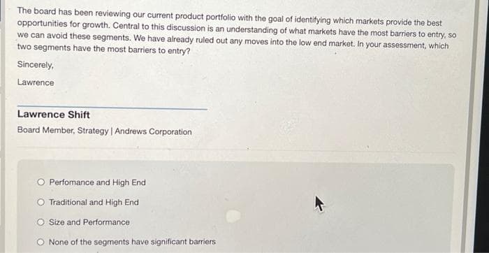 The board has been reviewing our current product portfolio with the goal of identifying which markets provide the best
opportunities for growth. Central to this discussion is an understanding of what markets have the most barriers to entry, so
we can avoid these segments. We have already ruled out any moves into the low end market. In your assessment, which
two segments have the most barriers to entry?
Sincerely,
Lawrence
Lawrence Shift
Board Member, Strategy | Andrews Corporation
O Perfomance and High End
Traditional and High End
O Size and Performance
None of the segments have significant barriers