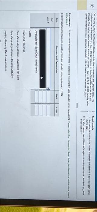 K
On January 1, 2024, the Warden's Restaurant decides to invest in Lake Langdon bonds. The
bonds mature on December 31, 2027, and pay interest on June 30 and December 31 at 8%
annually. The market rate of interest was 8% on January 1, 2024, so the $140,000 maturity value
bonds sold for face value. Warden's intends to hold the bonds until December 31, 2027
2024
Jan. 1
Requirement 1. Journalize the transactions related to Warden's investment in Lake Langdon bonds during 2024. (Record debits first, then credits Select the explanation on the last line of the journal
entry table)
Begin by journalizing Warden's investment in Lake Langdon bonds on January 1, 2024.
Date
Accounts and Explanation
Debit
Available-for-Sale Debt Investments
Cash
Dividend Revenue
Fair Value Adjustment-Available-for-Sale
Fair Value Adjustment-Held-to-Maturity
Held-to-Maturity Debt Investments
Requirements
1. Joumalize the transactions related to Warden's investment in Lake Langdon bonds
during 2024
Credit
2.
In what category would Warden's report the investment on the December 31, 2024,
balance sheet?