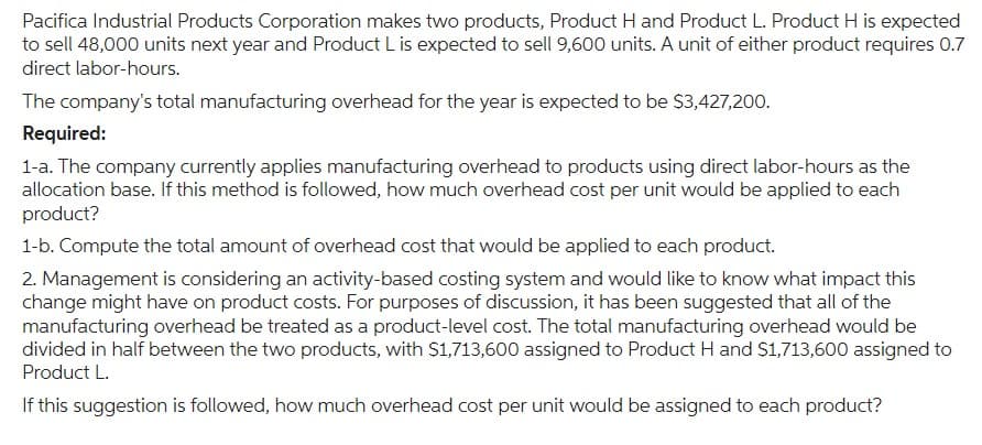 Pacifica Industrial Products Corporation makes two products, Product H and Product L. Product H is expected
to sell 48,000 units next year and Product L is expected to sell 9,600 units. A unit of either product requires 0.7
direct labor-hours.
The company's total manufacturing overhead for the year is expected to be $3,427,200.
Required:
1-a. The company currently applies manufacturing overhead to products using direct labor-hours as the
allocation base. If this method is followed, how much overhead cost per unit would be applied to each
product?
1-b. Compute the total amount of overhead cost that would be applied to each product.
2. Management is considering an activity-based costing system and would like to know what impact this
change might have on product costs. For purposes of discussion, it has been suggested that all of the
manufacturing overhead be treated as a product-level cost. The total manufacturing overhead would be
divided in half between the two products, with $1,713,600 assigned to Product H and $1,713,600 assigned to
Product L.
If this suggestion is followed, how much overhead cost per unit would be assigned to each product?