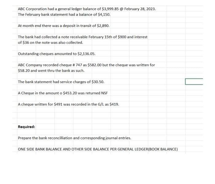 ABC Corporation had a general ledger balance of $3,999.85 @ February 28, 2023.
The February bank statement had a balance of $4,150.
At month end there was a deposit in transit of $2,890.
The bank had collected a note receivable February 15th of $900 and interest
of $36 on the note was also collected.
Outstanding cheques amounted to $2,136.05.
ABC Company recorded cheque # 747 as $582.00 but the cheque was written for
$58.20 and went thru the bank as such.
The bank statement had service charges of $30.50.
A Cheque in the amount o $453.20 was returned NSF
A cheque written for $491 was recorded in the G/L as $419.
Required:
Prepare the bank reconciliation and corresponding journal entries.
ONE SIDE BANK BALANCE AND OTHER SIDE BALANCE PER GENERAL LEDGER(BOOK BALANCE)