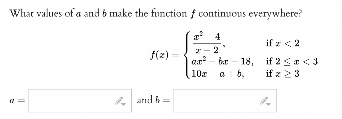 What values of a and b make the function f continuous everywhere?
x² 4
a =
f(x) =
and b
=
-
9
X 2
ax² - bx
10x
-
18,
a+b,
if x < 2
if 2 < x <3
if x > 3
I-