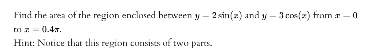 Find the area of the region enclosed between y = 2 sin(x) and y = 3 cos(x) from x = = 0
to x = 0.4.
Hint: Notice that this region consists of two parts.