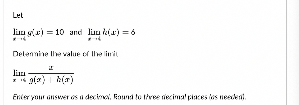 Let
lim g(x)
x 4
=
10 and lim h(x)
x→4
Determine the value of the limit
= 6
X
lim
x→4 g(x) + h(x)
Enter your answer as a decimal. Round to three decimal places (as needed).