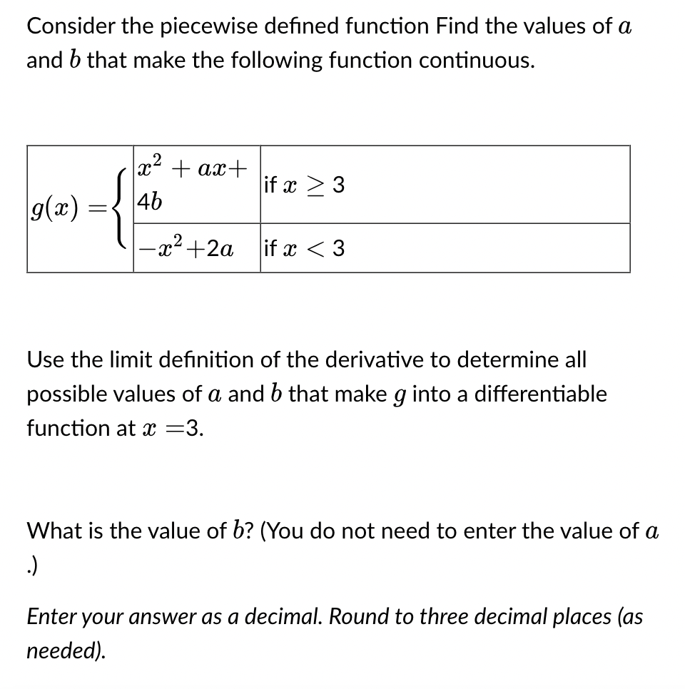 Consider the piecewise defined function Find the values of a
and b that make the following function continuous.
g(x)
x² + ax+
46
{
-x² +2a
if x > 3
if x <3
Use the limit definition of the derivative to determine all
possible values of a and b that make g into a differentiable
function at x =3.
What is the value of b? (You do not need to enter the value of a
.)
Enter your answer as a decimal. Round to three decimal places (as
needed).