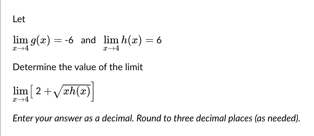 Let
lim g(x) = -6 and lim h(x) = 6
x →4
x →4
Determine the value of the limit
lim [2+√xh(x)
x 4
Enter your answer as a decimal. Round to three decimal places (as needed).