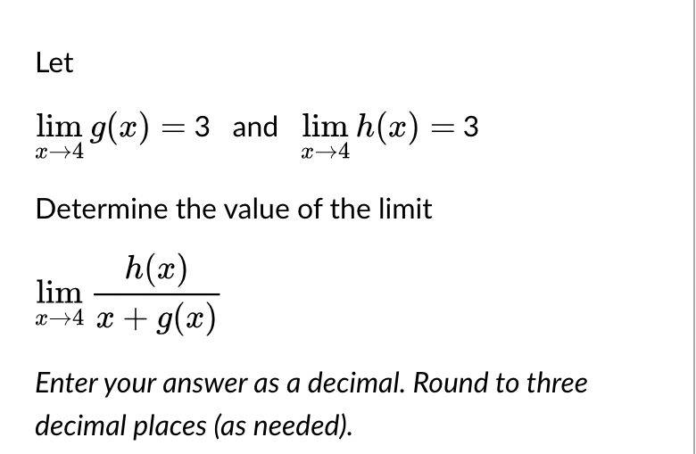 Let
lim g(x) = 3 and_lim h(x) = 3
x→4
x→4
Determine the value of the limit
h(x)
lim
x→4 x + g(x)
Enter your answer as a decimal. Round to three
decimal places (as needed).