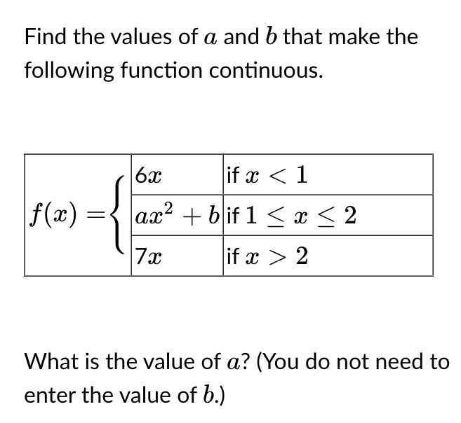 Find the values of a and b that make the
following function continuous.
|ƒ(x) = {
6x
if x < 1
ax² + bif 1 ≤ x ≤ 2
7x
if x > 2
What is the value of a? (You do not need to
enter the value of b.)