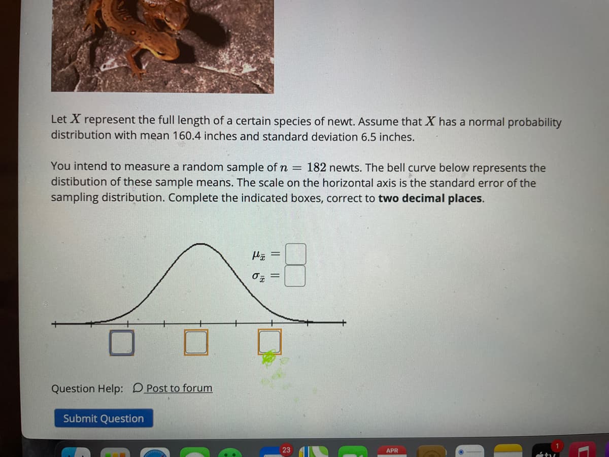 Let X represent the full length of a certain species of newt. Assume that X has a normal probability
distribution with mean 160.4 inches and standard deviation 6.5 inches.
You intend to measure a random sample of n = 182 newts. The bell curve below represents the
distibution of these sample means. The scale on the horizontal axis is the standard error of the
sampling distribution. Complete the indicated boxes, correct to two decimal places.
Question Help: DPost to forum
Submit Question
23
APR
||||
