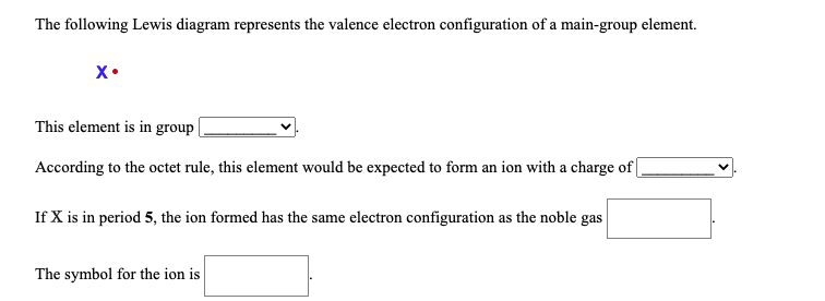 The following Lewis diagram represents the valence electron configuration of a main-group element.

**X** • (A representation of element X with one valence electron depicted by a single dot)

**Questions:**

1. **This element is in group ________ .**
   - A dropdown selection or blank space to indicate the group number.
   
2. **According to the octet rule, this element would be expected to form an ion with a charge of ________ .**
   - A dropdown selection or blank space to indicate the charge of the ion.

3. **If X is in period 5, the ion formed has the same electron configuration as the noble gas ________ .**
   - A blank space to fill in the symbol of the noble gas.

4. **The symbol for the ion is ________ .**
   - A blank space to fill in the ion symbol.

**Notes:** 
- This diagram indicates that element X has one valence electron, which is typical of elements in Group 1 of the periodic table.
- According to the octet rule, elements in Group 1 typically form ions with a +1 charge to achieve a noble gas electron configuration.

**Example Filling:**
1. This element is in group **1** .
2. According to the octet rule, this element would be expected to form an ion with a charge of **+1** .
3. If X is in period 5, the ion formed has the same electron configuration as the noble gas **Krypton (Kr)** .
4. The symbol for the ion is **X⁺** .