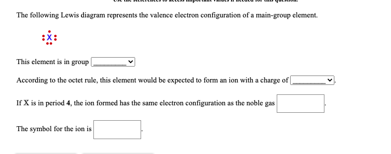 ### Understanding Valence Electron Configurations: A Visual Analysis

The following Lewis diagram represents the valence electron configuration of a main-group element.

**Lewis Diagram:**
```
   :X:
 .  |  .
  . : .
```
In the Lewis diagram above:
- The element X is surrounded by a total of seven valence electrons.

**Questions to Consider:**

1. **Group Identification:**
   - **Question:** This element is in group ______.
   - **Answer:** Elements with seven valence electrons are typically in Group 17 (the halogens) of the periodic table.

2. **Ion Charge Prediction:**
   - **Question:** According to the octet rule, this element would be expected to form an ion with a charge of _____.
   - **Answer:** To achieve a full octet, this element would gain one electron, resulting in a charge of -1.

3. **Noble Gas Configuration:**
   - **Question:** If X is in period 4, the ion formed has the same electron configuration as the noble gas _____.
   - **Answer:** For elements in period 4, gaining one electron would give it the same electron configuration as krypton (Kr).

4. **Symbol for the Ion:**
   - **Question:** The symbol for the ion is ______.
   - **Answer:** The symbol for a halogen ion with a -1 charge in period 4 is \( \text{Br}^- \) (bromide ion).

This exercise helps in understanding how to infer group number, expected charge, and corresponding noble gas configuration based on the Lewis diagram for valence electrons.