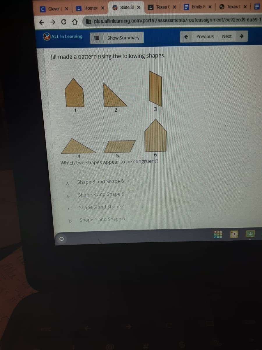 C Clever| X
A Homev x
O Slide St x
A Texas CX
E Emily N X
6 Texas C X
a plus.allinlearning.com/portal/assessments/routeassignment/5e92ecd9-6a59-1
ALL In Learning
Show Summary
Previous
Next
Jill made a pattern using the following shapes.
3
4.
Which two shapes appear to be congruent?
A.
Shape 3 and Shape 6
Shape 3 and Shape 5
Shape 2 and Shape 4
Shape 1 and Shape 6
TEN
KER
